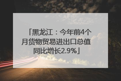 黑龙江：今年前4个月货物贸易进出口总值同比增长2.9%